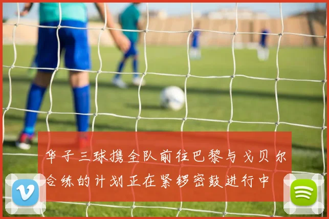 华子三球携全队前往巴黎与戈贝尔合练的计划正在紧锣密鼓进行中