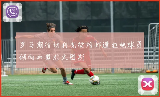 罗马期待切利克续约却遭拒绝球员倾向加盟尤文图斯